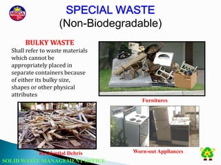 SOLID WASTE MANAGEMENT OFFICE
SPECIAL WASTE
(Non-Biodegradable)
BULKY WASTE
Shall refer to waste materials
which cannot be
appropriately placed in
separate containers because
of either its bulky size,
shapes or other physical
attributes
Residential Debris Worn-out Appliances
Furnitures
 