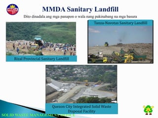 SOLID WASTE MANAGEMENT OFFICE
MMDA Sanitary Landfill
Dito dinadala ang mga panapon o wala nang pakinabang na mga basura
Rizal Provincial Sanitary Landfill
Tanza-Navotas Sanitary Landfill
Quezon City Integrated Solid Waste
Disposal Facility
 