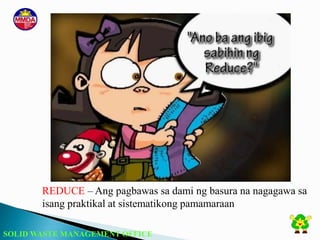 SOLID WASTE MANAGEMENT OFFICE
REDUCE – Ang pagbawas sa dami ng basura na nagagawa sa
isang praktikal at sistematikong pamamaraan
 