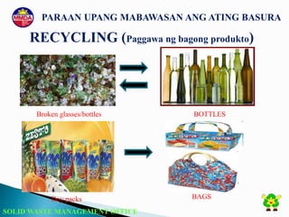 SOLID WASTE MANAGEMENT OFFICE
PARAAN UPANG MABAWASAN ANG ATING BASURA
RECYCLING (Paggawa ng bagong produkto)
Doy packs BAGS
Broken glasses/bottles BOTTLES
 