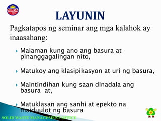 SOLID WASTE MANAGEMENT OFFICE
 Malaman kung ano ang basura at
pinanggagalingan nito,
 Matukoy ang klasipikasyon at uri ng basura,
 Maintindihan kung saan dinadala ang
basura at,
 Matuklasan ang sanhi at epekto na
maiduulot ng basura
LAYUNIN
Pagkatapos ng seminar ang mga kalahok ay
inaasahang:
 