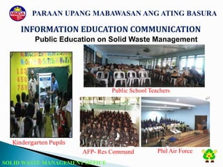 SOLID WASTE MANAGEMENT OFFICE
INFORMATION EDUCATION COMMUNICATION
PARAAN UPANG MABAWASAN ANG ATING BASURA
Public Education on Solid Waste Management
Kindergarten Pupils
Public School Teachers
AFP- Res Command Phil Air Force
 