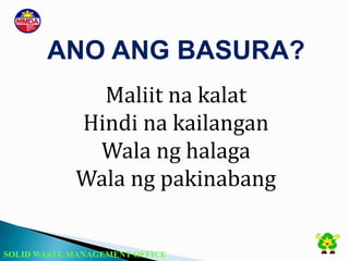 SOLID WASTE MANAGEMENT OFFICE
Maliit na kalat
Hindi na kailangan
Wala ng halaga
Wala ng pakinabang
ANO ANG BASURA?
 