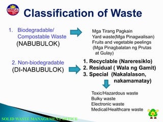 SOLID WASTE MANAGEMENT OFFICE
Classification of Waste
1. Biodegradable/
Compostable Waste
(NABUBULOK)
2. Non-biodegradable
(DI-NABUBULOK)
Mga Tirang Pagkain
Yard waste(Mga Pinagwalisan)
Fruits and vegetable peelings
(Mga Pinagbalatan ng Prutas
at Gulay)
1. Recyclable (Nareresiklo)
2. Residual ( Wala ng Gamit)
3. Special (Nakalalason,
nakamamatay)
Toxic/Hazardous waste
Bulky waste
Electronic waste
Medical/Healthcare waste
 
