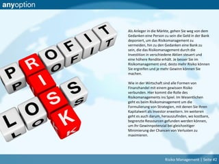 Als Anleger in die Märkte, gehen Sie weg von dem
Gedanken eine Person zu sein die Geld in der Bank
deponiert, um das Risikomanagement zu
vermeiden, hin zu den Gedanken eine Bank zu
sein, die das Risikomanagement durch die
Investition in verschiedene Aktien steuert und
eine höhere Rendite erhält. Je besser Sie im
Risikomanagement sind, desto mehr Risiko können
Sie ergreifen und je mehr Gewinn können Sie
machen.
Wie in der Wirtschaft sind alle Formen von
Finanzhandel mit einem gewissen Risiko
verbunden. Hier kommt die Rolle des
Risikomanagements ins Spiel. Im Wesentlichen
geht es beim Risikomanagement um die
Formulierung von Strategien, mit denen Sie Ihren
Kapitalwert als Investor erweitern. Im weiteren
geht es auch darum, herauszufinden, wo kostbare,
begrenzte Ressourcen gefunden werden können,
um Ihr Gewinnpotenzial bei gleichzeitiger
Minimierung der Chancen von Verlusten zu
maximieren.
Risiko Management | Seite #2
 