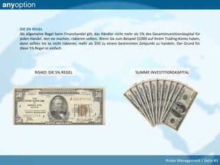 DIE 5% REGEL
Als allgemeine Regel beim Finanzhandel gilt, das Händler nicht mehr als 5% des Gesamtinvestitionskapital für
jeden Handel, den sie machen, riskieren sollten. Wenn Sie zum Beispiel $1000 auf Ihrem Trading-Konto haben,
dann sollten Sie es nicht riskieren, mehr als $50 zu einem bestimmten Zeitpunkt zu handeln. Der Grund für
diese 5% Regel ist einfach.
SUMME INVESTITIONSKAPITALRISIKO: DIE 5% REGEL
Risiko Management | Seite #3
 
