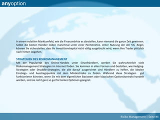 In einem volatilen Marktumfeld, wie die Finanzmärkte es darstellen, kann niemand die ganze Zeit gewinnen.
Selbst die besten Händler leiden manchmal unter einer Pechsträhne. Unter Nutzung der der 5% -Regel,
können Sie sicherstellen, dass Ihr Investitionskapital nicht völlig ausgelöscht wird, wenn Ihre Trades plötzlich
nach hinten losgehen.
STRATEGIEN DES RISIKOMANAGEMENT
Mit der Popularität des Online-Handels unter Einzelhändlern, werden Sie wahrscheinlich viele
Risikomanagement-Strategien im Internet finden. Sie kommen in allen Formen und Gestalten, wie Hedging-
Strategien oder Straddle-Strategien, die alle darauf ausgerichtet sind Händlern zu helfen, die idealen
Einstiegs- und Ausstiegspunkte mit dem Mindestrisiko zu finden. Während diese Strategien gut
funktionieren könnten, wenn Sie mit dem eigentlichen Basiswert oder klassischen Optionskontrakt handeln
würden, sind sie nicht ganz so gut für binäre Optionen geeignet.
Risiko Management | Seite #4
 