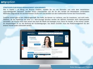 STRATEGIEN ZUM RISIKO-MANAGEMENT VON BINARIES
Wie in Kapitel 1 im Bezug mit Binaries erwähnt, handeln Sie nur mit Derivaten und nicht dem tatsächlichen
zugrundeliegenden Basiswert. Darüber hinaus unterscheiden sich die für den Handel mit Binärdateien verwendeten
Methoden aufgrund der Art wie Binärdateien strukturiert sind deutlich von den traditionellen Formen des Finanzhandels.
Zunächst einmal gibt es kein Differenzgeschäft. Das heißt, Sie können nur verlieren, was Sie investieren, und nicht mehr.
Zweitens, da die Ergebnisse auf einer Ja / Nein-Aussage beruhen werden die üblichen Feinheiten beim Optionshandel
vermieden. Sie müssen nicht mehr wissen wie stark der Markt sich bewegen muss, bevor Ihr Handel „in the money“ landet.
Ihr Hauptanliegen ist nur die Richtung der Kursbewegungen. Aus diesen Gründen muss das Risikomanagement für den
binären Handel anders behandelt werden.
Risiko Management | Seite #5
 