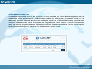 PROFIT ERHALTEN FEATURE
Ein weiteres interessantes Feature der anyoption™ Trading-Plattform, die für das Risikomanagement genutzt
werden kann, ist die "Profit erhalten" -Funktion. Diese Funktion löst einen Alarm aus, sobald Ihr Handel sich "in
the money" befindet. Wenn der Alarm ertönt, können Sie wählen, ob sie den Handel vorzeitig schließen oder
diesen bis zum Ende laufen lassen. Nun besteht die Möglichkeit die "Profit erhalten" Funktion zu verwenden
bevor Sie alle Ihre möglichen Gewinne verlieren nachdem der Handel abgelaufen ist, falls die Bewegung des
Marktes nicht Ihren Prognosen entspricht und Ihr Handel nach hinten losgeht.
Risiko Management | Seite #7
 