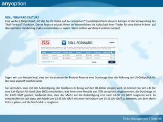 ROLL FORWARD FEATURE
Eine weitere Möglichkeit, mit der Sie Ihr Risiko auf der anyoption™ Handelsplattform steuern können ist die Verwendung der
"Roll Forward" Funktion. Dieses Feature erlaubt Ihnen im Wesentlichen die Ablaufzeit Ihrer Trades für eine kleine Prämie auf
den nächsten Handelstag-Zyklus verschieben zu lassen. Wann sollten wir diese Funktion nutzen?
Sagen wir zum Beispiel mal, dass der Vorsitzende der Federal Reserve eine Durchsage über die Richtung der US-Geldpolitik für
die nahe Zukunft machen wird.
Sie vermuten, dass mit der Ankündigung, der Goldpreis in Bezug auf den US-Dollar steigen wird. So können Sie sich z.B. für
eine Call-Option für Gold über 100$ entscheiden, was Ihnen eine Rendite von 70% verspricht. Angenommen, die Durchsage ist
für 14.00 GMT geplant, bedeutet dies, dass der Markt auf die Ankündigung erst nach 14.00 Uhr GMT reagieren wird. So
entscheiden Sie sich dazu, den Markt um 13.45 Uhr GMT mit einer Verfallszeit um 14.15 Uhr GMT zu betreten, um dem Markt
Zeit zu geben, auf die Nachricht zu reagieren.
Risiko Management | Seite #8
 
