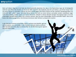 Doch auf halbem Weg durch die Rede des Notenbankchefs, bemerken Sie, dass er die Nachrichten bzgl. der US-Geldpolitik
nicht bis nach Ablauf des Handels um 14.15 Uhr GMT anspricht. Dies bedeutet, dass Sie zum Schluss „out of the money“ sind.
Um einen Verlust zu verhindern, können Sie Ihren Handel gegen eine kleine Prämie auf den nächsten Handelstag-Zyklus um
14.45 Uhr GMT „rollen“ lassen. Auf diese Weise können Sie nicht nur einen Verlust, vermeiden sondern stattdessen sogar
noch einen Gewinn machen (wenn auch einen kleineren). Obwohl in diesem Beispiel weniger herausgesprungen ist als Sie
ursprünglich gehofft hatten sollten Sie zu Herzen nehmen, dass Sie einen vollständigen Verlust verhindert haben. Dies ist die
Essenz des Risikomanagements. Ihre Verluste minimieren oder Verlierer zu Gewinnern machen.
In der Welt der Finanzen ist das Risiko, Geld zu verlieren eine Realität, egal wie
sehr wir planen, es zu vermeiden. In der Tat plant niemand, Geld zu verlieren.
Aber das bedeutet nicht, dass man keinen Plan für die Minimierung der eigenen
Verluste haben sollte.
Risiko Management | Seite #9
 