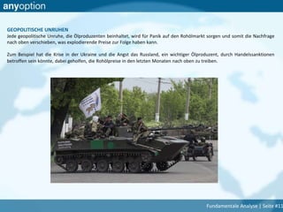 GEOPOLITISCHE UNRUHEN
Jede geopolitische Unruhe, die Ölproduzenten beinhaltet, wird für Panik auf den Rohölmarkt sorgen und somit die Nachfrage
nach oben verschieben, was explodierende Preise zur Folge haben kann.
Zum Beispiel hat die Krise in der Ukraine und die Angst das Russland, ein wichtiger Ölproduzent, durch Handelssanktionen
betroffen sein könnte, dabei geholfen, die Rohölpreise in den letzten Monaten nach oben zu treiben.
Fundamentale Analyse | Seite #11
 