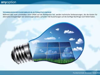 TECHNOLOGISCHER DURCHBRUCH & ALTERNATIVE ENERGIE
Während dies nicht unmittelbar einen Effekt auf die Rohölpreise hat, werden technische Verbesserungen, die die Kosten für
alternative Energieträger wie Solarenergie senken, auf jeden Fall Auswirkungen auf die künftige Nachfrage nach Rohöl haben.
Fundamentale Analyse | Seite #12
 