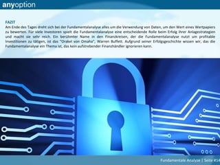FAZIT
Am Ende des Tages dreht sich bei der Fundamentalanalyse alles um die Verwendung von Daten, um den Wert eines Wertpapiers
zu bewerten. Für viele Investoren spielt die Fundamentalanalyse eine entscheidende Rolle beim Erfolg ihrer Anlagestrategien
und macht sie sehr reich. Ein berühmter Name in den Finanzkreisen, der die Fundamentalanalyse nutzt um profitable
Investitionen zu tätigen, ist das "Orakel von Omaha", Warren Buffett. Aufgrund seiner Erfolgsgeschichte wissen wir, das die
Fundamentalanalyse ein Thema ist, das kein aufstrebender Finanzhändler ignorieren kann.
Fundamentale Analyse | Seite #14
 