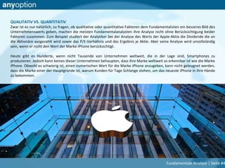 QUALITATIV VS. QUANTITATIV
Zwar ist es nur natürlich, zu fragen, ob qualitative oder quantitative Faktoren dem Fundamentalisten ein besseres Bild des
Unternehmenswerts geben, machen die meisten Fundamentalanalysten ihre Analyse nicht ohne Berücksichtigung beider
Faktoren zusammen. Zum Beispiel studiert der Analytiker bei der Analyse des Werts der Apple-Aktie die Dividende die an
die Aktionäre ausgezahlt wird sowie das P/E-Verhältnis und das Ergebnis je Aktie. Aber seine Analyse wird unvollständig
sein, wenn er nicht den Wert der Marke iPhone berücksichtigt.
Heute gibt es Hunderte, wenn nicht Tausende von Unternehmen weltweit, die in der Lage sind, Smartphones zu
produzieren. Jedoch kann keines dieser Unternehmen behaupten, dass ihre Marke weltweit so erkennbar ist wie die Marke
iPhone. Obwohl es schwierig ist, einen numerischen Wert für die Marke iPhone anzugeben, kann nicht geleugnet werden,
dass die Marke einer der Hauptgründe ist, warum Kunden für Tage Schlange stehen, um das neueste iPhone in ihre Hände
zu bekommen.
Fundamentale Analyse | Seite #4
 