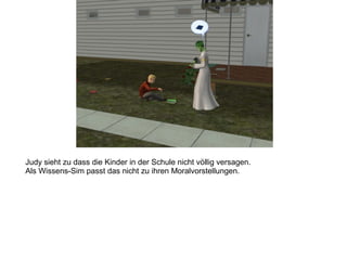 Judy sieht zu dass die Kinder in der Schule nicht völlig versagen.
Als Wissens-Sim passt das nicht zu ihren Moralvorstellungen.
 