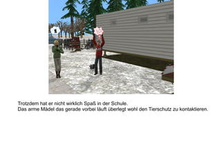 Trotzdem hat er nicht wirklich Spaß in der Schule.
Das arme Mädel das gerade vorbei läuft überlegt wohl den Tierschutz zu kontaktieren.
 