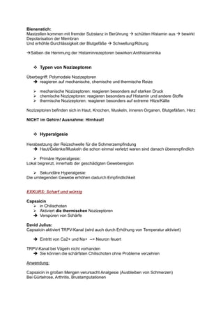 Bienenstich:
Mastzellen kommen mit fremder Substanz in Berührung   schütten Histamin aus          bewirkt
Depolarisation der Membran
Und erhöhte Durchlässigkeit der Blutgefäße Schwellung/Rötung

  Salben die Hemmung der Histaminrezeptoren bewirken:Antihistaminika


       Typen von Nozizeptoren

Überbegriff: Polymodale Nozizeptoren
      reagieren auf mechanische, chemische und thermische Reize

       mechanische Nozizeptoren: reagieren besonders auf starken Druck
       chemische Nozizeptoren: reagieren besonders auf Histamin und andere Stoffe
       thermische Nozizeptoren: reagieren besonders auf extreme Hitze/Kälte

Nozizeptoren befinden sich in Haut, Knochen, Muskeln, inneren Organen, Blutgefäßen, Herz

NICHT im Gehirn! Ausnahme: Hirnhaut!


       Hyperalgesie

Herabsetzung der Reizschwelle für die Schmerzempfindung
      Haut/Gelenke/Muskeln die schon einmal verletzt waren sind danach überempfindlich

       Primäre Hyperalgesie:
Lokal begrenzt, innerhalb der geschädigten Geweberegion

      Sekundäre Hyperalgesie:
Die umliegenden Gewebe erhöhen dadurch Empfindlichkeit


EXKURS: Scharf und würzig

Capsaicin
      in Chilischoten
      Aktiviert die thermischen Nozizeptoren
      Verspüren von Schärfe

David Julius:
Capsaicin aktiviert TRPV-Kanal (wird auch durch Erhöhung von Temperatur aktiviert)

       Eintritt von Ca2+ und Na+ --> Neuron feuert

TRPV-Kanal bei Vögeln nicht vorhanden
     Sie können die schärfsten Chilischoten ohne Probleme verzehren

Anwendung:

Capsaicin in großen Mengen verursacht Analgesie (Ausbleiben von Schmerzen)
Bei Gürtelrose, Arthritis, Brustamputationen
 