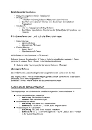 Sensibilisierende Chemikalien:

       Bradykinin: depolarisiert direkt Nozizeptoren
       Postalglandine:
          o entstehen durch enzymatischen Abbau von Lipidmembranen
          o Bewirken keinen direkten Schmerz aber Zunahme an Sensibilität der
              Nozizeptoren
       Substanz P:
          o wird von Nozizeptoren selbst synthetisiert
          o Bewirkt eine Vasodilatation (Erweiterung der Blutgefäße) und Freisetzung von
              Histamin

Primäre Afferenzen und spinale Mechanismen
       Erster Schmerz:
           o schnell, stechend
           o Über schnelle Aδ-Fasern
       Zweiter Schmerz:
           o länger, dumpf
           o Über langsame C-Fasern

Verbindungen nozizeptiver Axone im Rückenmark:

Zellkörper liegen in Spinalganglien  Treten in Hinterhorn des Rückenmarks ein    Fasern
gehen durch Lissauer Zone      Enden in der Substanzia gelatinosa

       Glutamat ist der Neurotransmitter der schmerzleitenden Afferenzen

Übertragener Schmerz

Es wird Schmerz in viszeralen Organen so wahrgenommen als käme er von der Haut

Bsp: Angina pectoris –> Herz erhält nicht genügend Sauerstoff: Schmerz wird an der oberen
Brustwand, linken Arm wahrgenommen
Blinddarm: Schmerz wird im Bereich des Bauchnabels empfunden


Aufsteigende Schmerzbahnen
Übertragungswege von Schmerzreizen und Berührungsreizen unterscheiden sich in:

       Art der Nervenendungen in der Haut
           o Berührung: spezialisierte Strukturen
           o Schmerz: freie Nervenendungen
       Durchmesser der Axone
           o Berührung: Aβ-Fasern, dick, schnell leitend
           o Schmerz: Aδ-Fasern und C-Fasern, dünn, langsam leitend
       Verschaltungen im Rückenmark
           o Berührung: Aβ-Axone enden im tiefen Hinterhorn
           o Schmerz: Aδ und C Fasern verzweigen sich    durch Lissauer Zone       enden
               in der Substantia gelatinosa
 