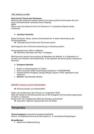 1960: Melzack und Wall

Gate-Control Theorie des Schmerzes
Neuronen des Hinterhorns werden sowohl durch Axone großen Durchmessers als auch
durch nichtmyelinisierte nozizeptive Axone angeregt
ABER
Neuron wird auch gehemmt durch ein Interneuron      nozizeptiven Signale werden
unterdrückt


       Top-Down Kontrolle

Starke Emotionen, Stress, stoische Entschlossenheit    starke Unterdrückung des
Schmerzempfinden
       Folteropfer die bei Folter keine Schmerzen spüren

Gehirnregionen die mit Schmerzunterdrückung in Verbindung stehen:

Periaquäduktale Grau (PAG) im Mittelhirn
       Elektrische Stimulation des PAG Analgesie

PAG-Neuronen senden Axone entlang der Mediallinie der Medulla zu Raphekerne
hinunter zum Hinterhorn des Rückenmarks dort bewirken sie Hemmung der nozizeotiven
Neuronen

       Endogene Opiodide

       Binden an Opioidrezeptoren im Gehirn
       Gehirn produziert selbst morphinartige Substanzen    ENDORPHINE
       Opioide bewirken Analgesie: geringe Mengen injeziert in PAG, Raphekerne oder
       Hinterhorn
       Naloxon: Opioidrezeptor-Blocker



EXKURS: Schmerz und der Placeboeffekt

       Klinische Studien zum Placeboeffekt

Haben sich die Menschen den Schmerz nur eingebildet? NEIN!
Allein der Glaube an die Wirkung reicht aus um die endogenen Schmerzlinderungsprozesse
im Gehirn zu aktivieren
Naxolon kann den analgetischen Effekt des Placebos unterdrücken
        Akupunktur, Hypnose, liebkosender Kuss der Mutter



Temperatur

Thermorezeptoren: besonders temperaturempfindlich
Wärme- und Kältewahrnehmung ist örtlich getrennt  verschiedene Rezeptortypen

Minze/Menthol
      bewirkt eine Kälteempfindung
 