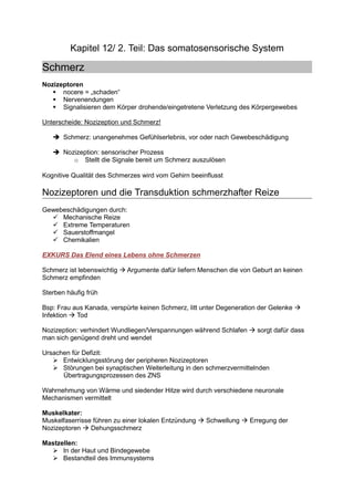 Kapitel 12/ 2. Teil: Das somatosensorische System

Schmerz
Nozizeptoren
      nocere = „schaden“
      Nervenendungen
      Signalisieren dem Körper drohende/eingetretene Verletzung des Körpergewebes

Unterscheide: Nozizeption und Schmerz!

       Schmerz: unangenehmes Gefühlserlebnis, vor oder nach Gewebeschädigung

       Nozizeption: sensorischer Prozess
          o Stellt die Signale bereit um Schmerz auszulösen

Kognitive Qualität des Schmerzes wird vom Gehirn beeinflusst

Nozizeptoren und die Transduktion schmerzhafter Reize
Gewebeschädigungen durch:
     Mechanische Reize
     Extreme Temperaturen
     Sauerstoffmangel
     Chemikalien

EXKURS Das Elend eines Lebens ohne Schmerzen

Schmerz ist lebenswichtig   Argumente dafür liefern Menschen die von Geburt an keinen
Schmerz empfinden

Sterben häufig früh

Bsp: Frau aus Kanada, verspürte keinen Schmerz, litt unter Degeneration der Gelenke
Infektion  Tod

Nozizeption: verhindert Wundliegen/Verspannungen während Schlafen      sorgt dafür dass
man sich genügend dreht und wendet

Ursachen für Defizit:
      Entwicklungsstörung der peripheren Nozizeptoren
      Störungen bei synaptischen Weiterleitung in den schmerzvermittelnden
      Übertragungsprozessen des ZNS

Wahrnehmung von Wärme und siedender Hitze wird durch verschiedene neuronale
Mechanismen vermittelt

Muskelkater:
Muskelfaserrisse führen zu einer lokalen Entzündung   Schwellung    Erregung der
Nozizeptoren    Dehungsschmerz

Mastzellen:
      In der Haut und Bindegewebe
      Bestandteil des Immunsystems
 