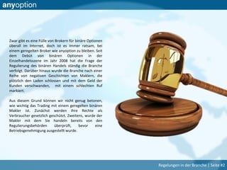 Zwar gibt es eine Fülle von Brokern für binäre Optionen
überall im Internet, doch ist es immer ratsam, bei
einem geregelten Broker wie anyoption zu bleiben. Seit
dem Debüt von binären Optionen in der
Einzelhandelsszene im Jahr 2008 hat die Frage der
Regulierung des binären Handels ständig die Branche
verfolgt. Darüber hinaus wurde die Branche nach einer
Reihe von negativen Geschichten von Maklern, die
plötzlich den Laden schlossen und mit dem Geld der
Kunden verschwanden, mit einem schlechten Ruf
markiert.
Aus diesem Grund können wir nicht genug betonen,
wie wichtig das Trading mit einem geregelten binären
Makler ist. Zunächst werden Ihre Rechte als
Verbraucher gesetzlich geschützt. Zweitens, wurde der
Makler mit dem Sie handeln bereits von den
Regulierungsbehörden überprüft, bevor eine
Betriebsgenehmigung ausgestellt wurde.
Regelungen in der Branche | Seite #2
 