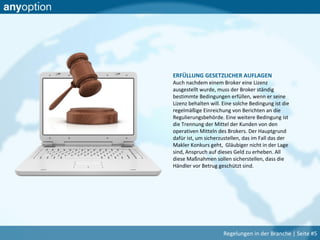 ERFÜLLUNG GESETZLICHER AUFLAGEN
Auch nachdem einem Broker eine Lizenz
ausgestellt wurde, muss der Broker ständig
bestimmte Bedingungen erfüllen, wenn er seine
Lizenz behalten will. Eine solche Bedingung ist die
regelmäßige Einreichung von Berichten an die
Regulierungsbehörde. Eine weitere Bedingung ist
die Trennung der Mittel der Kunden von den
operativen Mitteln des Brokers. Der Hauptgrund
dafür ist, um sicherzustellen, das im Fall das der
Makler Konkurs geht, Gläubiger nicht in der Lage
sind, Anspruch auf dieses Geld zu erheben. All
diese Maßnahmen sollen sicherstellen, dass die
Händler vor Betrug geschützt sind.
Regelungen in der Branche | Seite #5
 