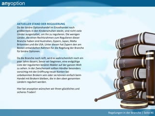 AKTUELLER STAND DER REGULIERUNG
Da der binäre Optionshandel im Einzelhandel noch
größtenteils in den Kinderschuhen steckt, sind nicht viele
Länder ausgestattet, um ihn zu regulieren. Die wenigen
Länder, die einen Rechtsrahmen zum Regulieren dieser
Branche haben sind Australien, Zypern, Japan, Malta
Britannien und die USA. Unter diesen hat Zypern den am
Besten entwickelten Rahmen für die Regelung der Branche
für binäre Optionen.
Da die Branche noch reift, wird es wahrscheinlich noch ein
paar Jahre dauern, bevor wir beginnen, eine endgültige
Liste der regulierten binären Makler auf der ganzen Welt
zu sehen. In der Zwischenzeit sollten Händler besonders
vorsichtig mit der Eröffnung neuer Konten bei
unbekannten Brokern sein oder sie können einfach beim
Handel mit Brokern bleiben, die in den oben genannten
Ländern reguliert werden.
Hier bei anyoption wünschen wir Ihnen glückliches und
sicheres Traden!
Regelungen in der Branche | Seite #6
 