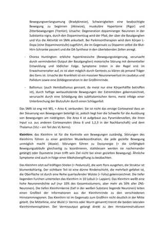 Bewegungsverlangsamung (Bradykinesie), Schwierigkeiten eine beabsichtigte
       Bewegung zu beginnen (Akinesie), muskuläre Hypertonie (Rigor) und
       Zitterbewegungen (Tremor); Ursache: Degeneration dopaminerger Neuronen in der
       Substantia nigra, durch den Dopaminentzug wird der Pfad, der über die Basalganglien
       und VLo die Aktivität im SMA ankurbelt. Bei Parkinsontherapien wird dem Körper L-
       Dopa (eine Dopaminvorstufe) zugeführt, die im Gegensatz zu Dopamin selbst die Blut-
       Hirn-Schranke passiert und die DA-Synthese in den überlebenden Zellen anregt.

   -   Chorea Huntington: erbliche hyperkinesische (Bewegungssteigerung, verursacht
       durch verminderten Output der Basalganglien) motorische Störung mit dementieller
       Entwicklung und tödlicher Folge. Symptome treten in der Regel erst im
       Erwachsenenalter auf, es ist aber möglich durch Gentests zu klären ob jemand Träger
       des Gens ist. Ursache der Krankheit ist ein massiver Neuronenverlust im caudatus und
       Pallidum sowie eine Zelldegeneration in der Großhirnrinde.

   -   Ballismus: (auch Hemiballismus gennant, da meist nur eine Körperhälfte betroffen
       ist), durch heftige weitausholende Bewegungen der Extremitäten gekennzeichnet,
       verursacht durch eine Schädigung des subthalamischen Kerns, meist infolge einer
       Unterbrechung der Blutzufuhr durch einen Schlaganfall.

Das SMA ist eng mit M1, = Area 4, verbunden. Sie ist nicht das einzige Cortexareal dass an
der Steuerung von Bewegungen beteiligt ist, jedoch liegt hier die Schwelle für die Auslösung
von Bewegungen am niedrigsten. Die Area 4 ist aufgebaut aus Pyramidenzellen, die ihren
Input v.a. aus anderen Cortexarealen (Area 6 und 1,2,3 in der Nachbarschaft) und dem
Thalamus (VLc – ein Teil des VL Kerns).

Kleinhirn: das Kleinhirn ist für die Kontrolle von Bewegungen zuständig. Störungen des
Kleinhirns führen zu einer gestörten Muskelkoordination, die jede gezielte Bewegung
unmöglich macht (Ataxie). Störungen führen zu Dyssynergie (= die Unfähigkeit
Bewegungsabläufe gleichzeitig zu koordinieren, stattdessen werden sie nacheinander
getätigt) oder Dysmetrie (man trifft sein Ziel nicht bei einer gezielten Bewegung). Ähnliche
Symptome sind auch in Folge einer Alkoholvergiftung zu beobachten.

Das Kleinhirn sitzt auf kräftigen Stielen (= Pedunculi), die vom Pons ausgehen, die Struktur ist
blumenkohlartig. Der sichtbare Teil ist eine dünne Rindenschicht, die mehrfach gefaltet ist,
die Oberfläche ist durch eine Reihe querlaufender Wülste (= Folia) gekennzeichnet. Die tiefer
liegenden Furchen unterteilen das Kleinhirn in 10 Lobuli (= Lappen). Das Kleinhirn weißt eine
hohe Neuronendichte auf (nur 10% des Gesamtvolumens, aber mehr als 50% aller ZNS-
Neuronen). Die tiefen Kleinhirnkerne (tief in der weißen Substanz liegende Neuronen) leiten
einen Großteil der Informationen aus der Kleinhirnrinde zu den verschiedenen
Hirnstammregionen. Das Kleinhirn ist im Gegensatz zum Großhirn nicht deutlich in der Mitte
geteilt. Die Mittellinie, eine Wulst (= Vermis oder Wurm genannt) trennt die beiden lateralen
Kleinhirnhemisphären. Der Vermisoutput gelangt direkt zu den Hirnstammstrukturen
 