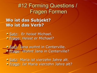 #12 Forming Questions /  Fragen Formen Wo ist das Subjekt?  Wo ist das Verb? Satz :  Er  heisst  Michael. Frage :  Heisst  er Michael? Satz : Jana  wohnt  in Centerville. Frage :  Wohnt  Jana in Centerville? Satz : Maria  ist  vierzehn Jahre alt. Frage :  Ist  Maria vierzehn Jahre alt? 