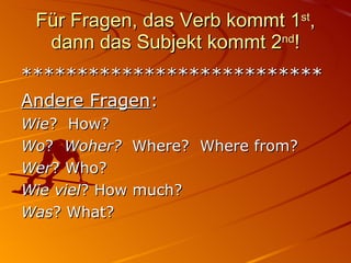 Für Fragen, das Verb kommt 1 st , dann das Subjekt kommt 2 nd ! *************************** Andere Fragen : Wie ?  How? Wo ?  Woher?  Where?  Where from? Wer ? Who? Wie   viel ? How much? Was ? What? 