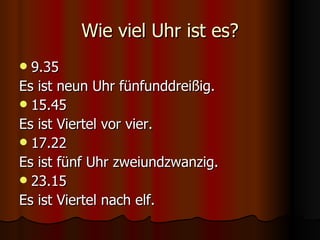 Wie viel Uhr ist es? 9.35 Es ist neun Uhr fünfunddreißig. 15.45 Es ist Viertel vor vier. 17.22 Es ist fünf Uhr zweiundzwanzig. 23.15 Es ist Viertel nach elf. 