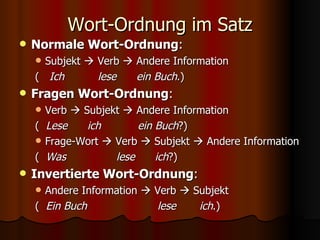 Wort-Ordnung im Satz Normale Wort-Ordnung : Subjekt    Verb    Andere Information (  Ich  lese  ein Buch .) Fragen Wort-Ordnung : Verb    Subjekt    Andere Information (  Lese  ich  ein Buch ?) Frage-Wort    Verb    Subjekt    Andere Information (  Was  lese  ich ?) Invertierte Wort-Ordnung : Andere Information    Verb    Subjekt (  Ein Buch  lese  ich .) 