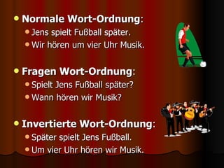 Normale Wort-Ordnung : Jens spielt Fußball später. Wir hören um vier Uhr Musik. Fragen Wort-Ordnung : Spielt Jens Fußball später? Wann hören wir Musik? Invertierte Wort-Ordnung : Später spielt Jens Fußball. Um vier Uhr hören wir Musik. 