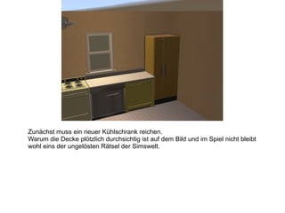 Zunächst muss ein neuer Kühlschrank reichen.  Warum die Decke plötzlich durchsichtig ist auf dem Bild und im Spiel nicht bleibt wohl eins der ungelösten Rätsel der Simswelt. 