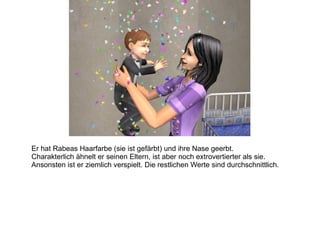 Er hat Rabeas Haarfarbe (sie ist gefärbt) und ihre Nase geerbt. Charakterlich ähnelt er seinen Eltern, ist aber noch extrovertierter als sie. Ansonsten ist er ziemlich verspielt. Die restlichen Werte sind durchschnittlich. 