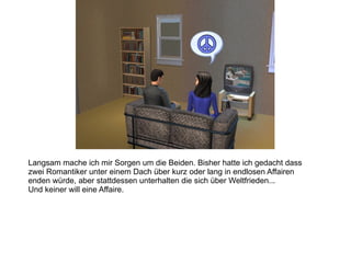 Langsam mache ich mir Sorgen um die Beiden. Bisher hatte ich gedacht dass zwei Romantiker unter einem Dach über kurz oder lang in endlosen Affairen enden würde, aber stattdessen unterhalten die sich über Weltfrieden... Und keiner will eine Affaire. 
