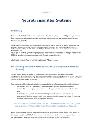 Kapitel 6.1



               Neurotransmitter Systeme

Einführung

Das menschliche Gehirn ist ein System chemischer Reaktionen, besonders wichtig sind synaptische
Übertragungen und im Zusammenhang damit Neurotransmitter (die 3 größten Gruppen: Amine,
Aminosäuren, Peptide).

Loewi (1920) identifizierte den ersten Neurotransmitter, Acetylcholin (ACh). Henry Dale führte die
Begriffe „cholinergeic“ und „noradrenergic (NE)“ (Neuronen die den Transmitter Norepinephrin
verwenden) ein.
Heute gibt es weiters: „glutamatergic synapses“ die Glutamate verwenden, „Gabaergic synapses“ die
GABA verwenden, „peptidergic synapses“ die Peptide verwenden, etc…

„cholinergic system“: Neurotransmittersysteme die ACh verwenden


Untersuchung der Neurotransmittersysteme (Studying Neurotransmitter
    Systems)

Um ein Neurotransmittersystem zu untersuchen, muss man zuerst den Neurotransmitter
identifizieren. Es ist sehr schwierig, diese Neurotransmitter herauszuarbeiten, da im Gehirn sehr viele
chemische Reaktionen vor sich gehen.

Neurowissenschaftler haben diese Kriterien ausgearbeitet, um Neurotransmitter zu identifizieren:
   - Das Molekül muss im „presynaptic“ Neuron synthetisiert und gespeichert werden.
   - Das Molekül muss freigelassen werden, wenn das „presynaptic axon terminal“ stimuliert
      wird.
   - Das Molekül muss, wenn es experimentell angewendet wird, eine Antwort in der
      „postsynaptic“ Zelle produzieren, die eine Nachahmung der Antwort ist bei der Freisetzung
      des Neurotransmitter in dem „presynaptic“ Neuron.

  Lokalisierung von Transmittern und Transmittersynthetisierenden Enzymen
     (Localization of Transmitters and Transmitter-Synthesizing Enzymes)


Wenn Wissenschaftler denken, einen Neurotransmitter gefunden zu haben, ist der erste Schritt zu
beweisen, dass das Molekül lokalisiert in und synthetisiert von bestimmten Neuronen wird.
Die 2 wichtigsten Verfahren dazu sind: Immuncytochemie und In-situ Hybridisierung
 