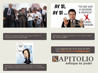 @AMLO_DF: Reaparece 'El Pejito' para apoyar a AMLO en la             @NoSoyNineI: #PalabrasQueDetesto "No Voy a Dividir a México"
campaña http://arist.mx/aNGc1 (16)                                   Atte: Peña Nieto (466)




                                                                         Las imágenes del 10 de mayo de 2012
                                                                         con mayor resolución pulsando aquí.




@moonlincaro: #ElNepotismoDeJosefina JVM: Les dije que les
daría empleo bien pagado se lo firmé y cumplí....... a mi hermana!
(5)
 