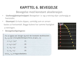 KAPITTEL 6. BEVEGELSE
Bevegelse med konstant akselerasjon
• Uavhengighetsprinsippet: Bevegelser i x- og y-retning skjer uavhengig av
hverandre.
• Eksempel: En kule slippes, samtidig som en annen
kastes ut horisontalt. Begge kulene har samme hastighet
y-retningen.
• Bevegelsesligningene:
 