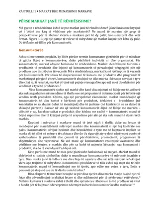 KAPITULLI 1  MARKAT DHE MENAXHIMI I MARKAVE
PËRSE MARKAT JANË TË RËNDËSISHME?
Një pyetje e rëndësishme është se pse markat janë të rëndësishme? Çfarë funksione kryejnë
që i bëjnë ato kaq të vlefshme për marketerët? Ne mund të marrim një grup të
perspektivave për të zbuluar vlerën e markave për të dy palët, konsumatorët dhe vetë
firmat. Figura 1-3 jep një pamje të roleve të ndryshme që markat luajnë për këto dy palë.
Do të flasim në fillim për konsumatorët.
Konsumatorët
Ashtu si me termin produkt, ky libër përdor termin konsumator gjerësisht për të mbuluar
të gjitha llojet e konsumatorëve, duke përfshirë individët si dhe organizatat. Për
konsumatorët, markat ofrojnë funksione të rëndësishme. Markat idenfitikojnë burimin e
prodhuesit të produktit dhe lejojnë që konsumatorët të përcaktojnë përgjegjësi për një
prodhues apo distributor të veçantë. Më e rëndësishmja, markat kanë një kuptim të veçantë
për konsumatorët. Për shkak të eksperiencave të kaluara me produktin dhe programit të
marketingut përgjatë viteve, konsumatorët zbulojnë se cilat marka i kënaqin nevojat e tyre
dhe cilat jo. Si rezultat, markat ofrojnë një pajisje stenografike apo një mjet thjeshtësimi për
vendimet e tyre të produkteve.7
Nëse konsumatorët njohin një markë dhe kanë disa njohuri në lidhje me të, atëherë
ata nuk angazhohen në mendime të thella ose në përpunim të informacionit për të bërë një
vendim rreth produktit. Kështu, nga një perspektivë ekonomike, markat mundësojnë që
konsumatorët të ulin kostot e kërkimit për produktet, kërkimet e brendshme (në
kontekstin se sa shumë duhet të mendojnë) dhe të jashtme (në kontekstin se sa duhet të
shikojnë përreth). Bazuar në ato që tashmë konsumatorët dijnë në lidhje me markën –
cilësinë e saj, karakteristikat e produktit dhe kështu me radhë – konsumatorët mund të
bëjnë supozime dhe të krijojnë pritje të arsyeshme për atë që ata nuk mund të dijnë rreth
markës.
Kuptimi i mbrujtur i markave mund të jetë mjaft i thellë, duke na lejuar të
mendojmë për marrëdhëniet ndërmjet markës dhe konsumatorit si një lloj kontrate ose
pakti. Konsumatorët ofrojnë besimin dhe besnikërinë e tyre me të kuptuarit implicit se
marka do të sillet në mënyra të caktuara dhe do t’u sigurojë atyre dobi nëpërmjet punës së
vazhdueshme të produktit dhe çmimit të përshtatshëm, promocionit, programeve të
shpërndarjes dhe veprimeve. Në atë masë që konsumatorët realizojnë avantazhe dhe
përfitime me blerjen e markës dhe për sa kohë të nxjerrin kënaqësi nga konsumimi i
produktit, ata do të vazhdojnë t’a blejnë atë.
Këto përfitime mund të mos jenë plotësisht funksionale në natyrë. Markat mund të
shërbejnë si pajisje simbolike, duke u mundësuar konsumatorëve të mbrojnë imazhin e
tyre. Disa marka janë të lidhura me disa lloje të njerëzve dhe në këtë mënyrë reflektojnë
vlera apo trajtime të ndryshme. Konsumimi i produkteve të tilla është një mjet me të cilin
konsumatorët mund të komunikojnë me të tjerët, apo edhe me veten e tyre, llojin e
personit që ata janë ose do të dëshironin të ishin.8
Disa ekspertë të markave besojnë se për disa njerëz, disa marka madje luajnë një rol
fetar dhe zëvendësojnë praktikat fetare si dhe ndihmojnë për të përforcuar vetë-vlerat.9
Ndikimi kulturor i markave është i thellë dhe një interes i theksuar është prodhuar në vitet
e fundit për të kuptuar ndërveprimin ndërmjet kulturës konsumatorike dhe markave.10
 