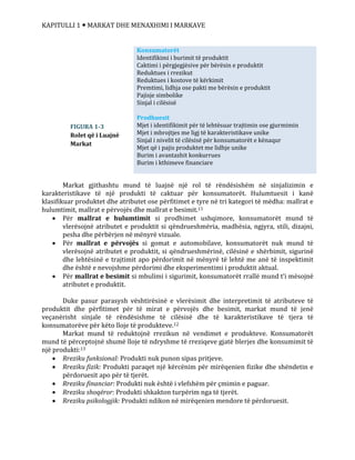 KAPITULLI 1  MARKAT DHE MENAXHIMI I MARKAVE
Markat gjithashtu mund të luajnë një rol të rëndësishëm në sinjalizimin e
karakteristikave të një produkti të caktuar për konsumatorët. Hulumtuesit i kanë
klasifikuar produktet dhe atributet ose përfitimet e tyre në tri kategori të mëdha: mallrat e
hulumtimit, mallrat e përvojës dhe mallrat e besimit.11
 Për mallrat e hulumtimit si prodhimet ushqimore, konsumatorët mund të
vlerësojnë atributet e produktit si qëndrueshmëria, madhësia, ngjyra, stili, dizajni,
pesha dhe përbërjen në mënyrë vizuale.
 Për mallrat e përvojës si gomat e automobilave, konsumatorët nuk mund të
vlerësojnë atributet e produktit, si qëndrueshmërinë, cilësinë e shërbimit, sigurinë
dhe lehtësinë e trajtimit apo përdorimit në mënyrë të lehtë me anë të inspektimit
dhe është e nevojshme përdorimi dhe eksperimentimi i produktit aktual.
 Për mallrat e besimit si mbulimi i sigurimit, konsumatorët rrallë mund t’i mësojnë
atributet e produktit.
Duke pasur parasysh vështirësinë e vlerësimit dhe interpretimit të atributeve të
produktit dhe përfitimet për të mirat e përvojës dhe besimit, markat mund të jenë
veçanërisht sinjale të rëndësishme të cilësisë dhe të karakteristikave të tjera të
konsumatorëve për këto lloje të produkteve.12
Markat mund të reduktojnë rrezikun në vendimet e produkteve. Konsumatorët
mund të përceptojnë shumë lloje të ndryshme të rreziqeve gjatë blerjes dhe konsumimit të
një produkti:13
 Rreziku funksional: Produkti nuk punon sipas pritjeve.
 Rreziku fizik: Produkti paraqet një kërcënim për mirëqenien fizike dhe shëndetin e
përdoruesit apo për të tjerët.
 Rreziku financiar: Produkti nuk është i vlefshëm për çmimin e paguar.
 Rreziku shoqëror: Produkti shkakton turpërim nga të tjerët.
 Rreziku psikologjik: Produkti ndikon në mirëqenien mendore të përdoruesit.
Konsumatorët
Identifikimi i burimit të produktit
Caktimi i përgjegjësive për bërësin e produktit
Reduktues i rrezikut
Reduktues i kostove të kërkimit
Premtimi, lidhja ose pakti me bërësin e produktit
Pajisje simbolike
Sinjal i cilësisë
Prodhuesit
Mjet i identifikimit për të lehtësuar trajtimin ose gjurmimin
Mjet i mbrojtjes me ligj të karakteristikave unike
Sinjal i nivelit të cilësisë për konsumatorët e kënaqur
Mjet që i pajis produktet me lidhje unike
Burim i avantazhit konkurrues
Burim i kthimeve financiare
FIGURA 1-3
Rolet që i Luajnë
Markat
 