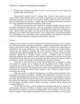 KAPITULLI 1  MARKAT DHE MENAXHIMI I MARKAVE
 Rreziku kohor: Dështimi i produktit rezulton në një kosto oportune për të gjetur një
produkt tjetër të kënaqshëm.
Konsumatorët sigurisht mund t’i trajtojnë këto rreziqe në disa mënyra, por një
mënyrë është e qartë, të blejë markat e mirë-njohura, sidomos ato me të cilat konsumatorët
kanë pasur përvoja të favorshme në të kaluarën. Kështu, markat mund të jenë një mjet
shumë i rëndësishëm për trajtimin e rrezikut, sidomos në mjediset buesiness-to-business,
ku rreziqet nganjëherë mund të kenë implikime mjaft të thella.
Në fund, për konsumatorët, sipas kuptimit të veçantë që markat marrin, mund të
ndryshojnë përceptimet dhe përvojat e tyre me një produkt. Produkti identik mund të
vlerësohet në mënyra të ndryshme në varësi të identifikimit të markës apo atributet që ai i
bartë. Markat marrin një kuptim unik dhe personal për konsumatorët sepse lehtësojnë
aktivitetet e tyre ditësore dhe pasurojnë jetën e tyre. Pasiqë që jeta e konsumatorëve bëhet
më e komplikuar, më në nxitim dhe e uritur për kohë, aftësia e një marke për të lehtësuar
marrjen e vendimeve dhe për të reduktuar rrezikun është e paçmim.
Firmat
Markat, po ashtu ofrojnë një numër të funksioneve të vlefshme për firmat e tyre.14 Në thelb,
ato shërbejnë një qëllim identifikimi, lehtësimin e trajtimit apo gjurmimit të produktit. Në
mënyrë operacionale, markat ndihmojnë në organizimin e inventarit dhe regjistrimeve të
kontabilitetit. Një markë, gjithashtu i ofron firmës mbrojtje ligjore për karakteristikat e
veçanta apo për aspektet e produktit. Një markë mund të mbajë të drejta të pronës
intelektuale, duke i dhënë titull ligjor pronarit të markës.15 Emri i markës mund të mbrohet
nëpërmjet regjistrimit të shenjave tregtare; procesi i prodhimit mund të mbrohet
nëpërmjet patentave dhe paketimi mund të mbrohet nëpërmjet të drejtave të autorit dhe
dizajnimeve. Këto të drejta të pronës intelektuale sigurojnë që firma në mënyrë të sigurtë
të mund të investojë në markë dhe t’i korrë përfitimet e një aseti të vlefshëm.
Kemi parë se këto investime në markë mund të financojnë një produkt me lidhje
dhe kuptime të veçanta cilat e dallojnë atë prej produkteve tjera. Markat mund të
sinjalizojnë një nivel të caktuar të cilësisë ashtu që blerësit e kënaqur lehtë mund të
zgjedhin përsëri produktin.16 Kjo besnikëri ndaj markës ofron parashikueshmëri dhe siguri
të kërkesës për firmën dhe krijon barriera hyrëse të cilat e bëjnë të vështirë hyrjen e
kompanive tjera në treg.
Edhe pse proceset e prodhimit dhe dizajnimet e produktit mund të kopjohen lehtë,
përshtypjet prej vitesh në mendjet e individëve dhe organizatave të krijuara me anë të
aktivitetit të marketingut dhe përvojës së produktit nuk mund të riprodhohen në mënyrë
aq të lehtë. Një avantazh që markat të tilla si pasta e dhëmbëve Colgate, drithërat Cheerios
dhe xhinset Levi kanë është se konsumatorët janë rritur në mënyrë të plotë të fjalës me to.
Në këtë kuptim, brendingu mund të shihet si një mjet i fuqishëm për të siguruar një
avantazh konkurrues.
Me pak fjalë, për firmat, markat përfaqësojnë jashtëzakonisht pjesë të vlefshme të
pronës ligjore, të afta për të ndikuar në sjelljen e konsumatorëve, duke u blerë dhe shitur
dhe duke ofruar sigurinë e të hyrave të qëndrueshme në të ardhmen.17 Për këtë arsye,
shumat e mëdha, të cilat shpesh përfaqësojnë vlera të larta të të ardhurave të një marke,
sfff
 