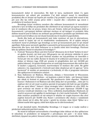 KAPITULLI 1  MARKAT DHE MENAXHIMI I MARKAVE
konsumatorët duhet të interesohen. Me fjalë të tjera, marketerët duhet t’u japin
konsumatorëve një etiketë për produktin (“në këtë mënyrë mund t’a identifikoni
produktin) dhe të ofrojnë një kuptim për markën (“ky produkt i veçantë këtë mund të bëj
për juve dhe kjo është arsyeja përse është i veçantë dhe i ndryshëm nga emrat e
produkteve të markave tjera).
Brendingu krijon struktura mendore dhe ndihmon konsumatorët të menaxhojnë
njohuritë e tyre në lidhje me produktet dhe shërbimet në një mënyrë që sqaron marrjen e
tyre të vendimeve dhe në proces, krijon vlera për firmën. Çelësi për brendingun është se
konsumatorët i përceptojnë dallimet ndërmjet markave në një kategori të produktit. Këto
dallime mund të jenë të lidhura me atributet apo përfitimet e produktit apo shërbimit vetë,
ose mund të jenë të lidhura me më shumë konsiderata të imazhit të paprekshëm.
Kurdo dhe kudo që konsumatorët janë duke vendosur në mes të alternativave,
markat mund të luajnë një rol të rëndësishëm vendimmarrës. Në të njëjtën mënyrë,
marketerët mund të përfitojnë nga brendingu sa herë që konsumatorët janë në një situatë
zgjedhjeje. Duke pasur parasysh zgjedhjet e panumërta që konsumatorët bëjnë çdo ditë, ato
komerciale dhe tjera, nuk është befasuese se sa bindës është bërë brendingu. Vlerësoni
këto dy aplikime shumë të ndryshme të brendigut:18
1. Festivali “Bonnaroo Music and Arts Festival” (Bonnaroo do të thotë “kohëra të mira”
në gjuhën kreole), një festë prej 100-grupeve me një përzierje elektrike të yjeve
muzikore të listës-A, ka qenë festivali muzikor me top-përfitime në Amerikën e
Veriut për vite me radhë. Burime të shumta të të ardhurave janë krijuar me anë të
shitjes së biletave (nga 250$ për pranim të përgjithshëm deri më 18,500$ për
paketa luksoze), 16 qendra fitimprurëse në vend (nga koncensionet dhe mallrat deri
të dushet e paguara), licencimit, marrëveshjeve të mediave dhe uebit. Me gjithë
suksesin e tij, organizatorët e festivalit janë duke eksploruar për të zgjeruar “zërin
kuratorial” të markës në parametrat e jo-festivalit, të tilla si programet televizive
dhe aplikacione të telefonave celularë.
2. Nata Halloween në Madison, Wisconsin, shtëpia e Universitetit të Wisconsinit,
Madison, ishte bërë e frikshme – në kuptimin e plotë të fjalës – për bizneset lokale
për shkak të festimit të pakontrollë. Një pjesëmarrës është shprehur “Objektivi
kryesor i Halloween-it në Madison nuk ishte dehja deri në pavetëdije ... ishte për t’u
argëtuar deri në atë masë sa policia speciale të paraqitej mbi kalë me gaz lotsjellës
dhe me sprej biberi.” Suksesi i kësaj strategjie ishte i dukshëm në vitin 2005, ku
qenë arrestuar më shumë se 450 persona dhe qenë shpenzuar 350,000 $ nga
qeveria e vendit për zbatimin e saj. Vitin e ardhshëm, kryebashkiaku i Madisonit, në
vend të saj provoi një zgjidhje të marketingut. Ai e bëri markë festivalin “Freakfest”,
duke instaluar projektorë në një mënyrë të mbyllur në rrugën kryesore dhe ofroi
argëtim koncerti për 50,000 veta. Numri i arrestimeve dhe shuma e vandalizmit
ishin shumë më të ulëta. Një zyrtar i qytetit ka vërejtur, duke thënë “Qëkur ne e
ribëmë markë këtë ngjarje, është bërë diçka me të cilën krenohemi.”
Si një shembull tjetër, Përmbledhje Brendingu 1-2 tregon se si madje mallrat e
përdorimit njëherësh janë bërë marka.
Ne mund të dallojmë universalitetin e brendingut duke shikuar në disa aplikacione
të ndryshme të produkteve në kategoritë e përcaktuara më parë – të mirat fizike,
shërbimet, dyqanet me pakicë, bizneset online, njerëzit, organizatat, vendet dhe idetë.
 