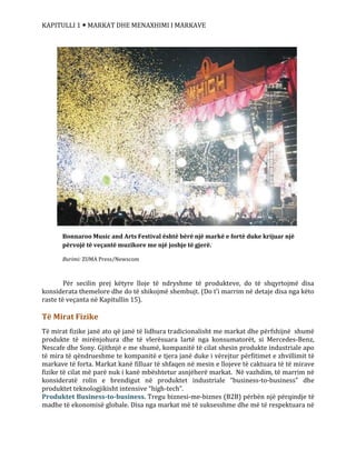 KAPITULLI 1  MARKAT DHE MENAXHIMI I MARKAVE
Për secilin prej këtyre lloje të ndryshme të produkteve, do të shqyrtojmë disa
konsiderata themelore dhe do të shikojmë shembujt. (Do t’i marrim në detaje disa nga këto
raste të veçanta në Kapitullin 15).
Të Mirat Fizike
Të mirat fizike janë ato që janë të lidhura tradicionalisht me markat dhe përfshijnë shumë
produkte të mirënjohura dhe të vlerësuara lartë nga konsumatorët, si Mercedes-Benz,
Nescafe dhe Sony. Gjithnjë e me shumë, kompanitë të cilat shesin produkte industriale apo
të mira të qëndrueshme te kompanitë e tjera janë duke i vërejtur përfitimet e zhvillimit të
markave të forta. Markat kanë filluar të shfaqen në mesin e llojeve të caktuara të të mirave
fizike të cilat më parë nuk i kanë mbështetur asnjëherë markat. Në vazhdim, të marrim në
konsideratë rolin e brendigut në produktet industriale “business-to-business” dhe
produktet teknologjikisht intensive “high-tech”.
Produktet Business-to-business. Tregu biznesi-me-biznes (B2B) përbën një përqindje të
madhe të ekonomisë globale. Disa nga markat më të suksesshme dhe më të respektuara në
b
Bonnaroo Music and Arts Festival është bërë një markë e fortë duke krijuar një
përvojë të veçantë muzikore me një joshje të gjerë.
Burimi: ZUMA Press/Newscom
 
