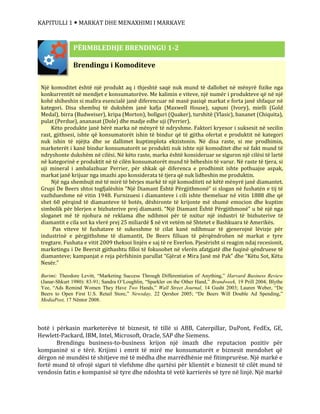 KAPITULLI 1  MARKAT DHE MENAXHIMI I MARKAVE
botë i përkasin marketerëve të biznesit, të tillë si ABB, Caterpillar, DuPont, FedEx, GE,
Hewlett-Packard, IBM, Intel, Microsoft, Oracle, SAP dhe Siemens.
Brendingu business-to-business krijon një imazh dhe reputacion pozitiv për
kompaninë si e tërë. Krijimi i emrit të mirë me konsumatorët e biznesit mendohet që
dërgon në mundësi të shitjeve më të mëdha dhe marrëdhënie më fitimprurëse. Një markë e
fortë mund të ofrojë siguri të vlefshme dhe qartësi për klientët e biznesit të cilët mund të
vendosin fatin e kompanisë së tyre dhe ndoshta të vetë karrierës së tyre në linjë. Një markë
Brendingu i Komoditeve
Një komoditet është një produkt aq i thjeshtë saqë nuk mund të dallohet në mënyrë fizike nga
konkurrentët në mendjet e konsumatorëve. Me kalimin e viteve, një numër i produkteve që në një
kohë shiheshin si mallra esencialë janë diferencuar në masë pasiqë markat e forta janë shfaqur në
kategori. Disa shembuj të dukshëm janë kafja (Maxwell House), sapuni (Ivory), mielli (Gold
Medal), birra (Budweiser), kripa (Morton), bollguri (Quaker), turshitë (Vlasic), bananet (Chiquita),
pulat (Perdue), ananasat (Dole) dhe madje edhe uji (Perrier).
Këto produkte janë bërë marka në mënyrë të ndryshme. Faktori kryesor i suksesit në secilin
rast, gjithsesi, ishte që konsumatorët ishin të bindur që të gjitha ofertat e produktit në kategori
nuk ishin të njëjta dhe se dallimet kuptimplota ekzistonin. Në disa raste, si me prodhimin,
marketerët i kanë bindur konsumatorët se produkti nuk ishte një komoditet dhe në fakt mund të
ndryshonte dukshëm në cilësi. Në këto raste, marka është konsideruar se siguron një cilësi të lartë
në kategorinë e produktit në të cilën konsumatorët mund të bëheshin të varur. Në raste të tjera, si
uji mineral i ambalazhuar Perrier, për shkak që diferenca e prodhimit ishte pothuajse aspak,
markat janë krijuar nga imazhi apo konsiderata të tjera që nuk lidheshin me produktin.
Një nga shembujt më të mirë të bërjes markë të një komoditeti në këtë mënyrë janë diamantet.
Grupi De Beers shtoi togfjalëshin “Një Diamant Është Përgjithmonë” si slogan në fushatën e tij të
vazhdueshme në vitin 1948. Furnizuesi i diamanteve i cili ishte themeluar në vitin 1888 dhe që
shet 60 përqind të diamanteve të botës, dëshironte të krijonte më shumë emocion dhe kuptim
simbolik për blerjen e bizhuterive prej diamanti. “Një Diamant Është Përgjithmonë” u bë një nga
sloganet më të njohura në reklama dhe ndihmoi për të nxitur një industri të bizhuterive të
diamantit e cila sot ka vlerë prej 25 miliardë $ në vit vetëm në Shtetet e Bashkuara të Amerikës.
Pas viteve të fushatave të sukesshme të cilat kanë ndihmuar të gjenerojnë lëvizje për
industrinë e përgjithshme të diamantit, De Beers filluan të përqëndrohen në markat e tyre
tregtare. Fushata e vitit 2009 theksoi linjën e saj të re Everlon. Pjesërisht si reagim ndaj recesionit,
marketingu i De Beersit gjithashtu filloi të fokusohet në vlerën afatgjatë dhe fuqinë qëndruese të
diamanteve; kampanjat e reja përfshinin parullat “Gjërat e Mira Janë më Pak” dhe “Këtu Sot, Këtu
Nesër.”
Burimi: Theodore Levitt, “Marketing Success Through Differentiation of Anything,” Harvard Business Review
(Janar-Shkurt 1980): 83-91; Sandra O’Loughlin, “Sparkler on the Other Hand,” Brandweek, 19 Prill 2004; Blythe
Yee, “Ads Remind Women They Have Two Hands,” Wall Street Journal, 14 Gusht 2003; Lauren Weber, “De
Beers to Open First U.S. Retail Store,” Newsday, 22 Qershor 2005; “De Beers Will Double Ad Spending,”
MediaPost, 17 Nëntor 2008.
PËRMBLEDHJE BRENDINGU 1-2
 