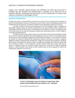KAPITULLI 1  MARKAT DHE MENAXHIMI I MARKAVE
tregjet e tyre, sidoqoftë, suksesi financiar nuk udhëhiqet më vetëm nga inovacionet e
produktit apo nga specifikat dhe karakteristikat e produktit më të fundit apo më të
famshëm. Aftësitë e marketingut janë duke luajtur një rol të rëndësishëm në miratimin dhe
suksesin e produkteve të teknologjisë së lartë.
CREATIVE TECHNOLOGY
E njohur për serinë e saj Sound Blaster të kartelave të zërit të PC-së të cilat qenë bërë standard ari
për PC-të multimediale të bazuara në Windows në vitin 1990, Creative Technology dhe filiala e saj
ZiiLABS njoftuan për lansimin e kompjuterit tabletë Creative HanZpad në Shkurt të vitit 2012.
Ajo çfarë e dallon Creative-in prej prodhuesve të tjerë të tabletave është se HanZpad ka
përmbajtje të gjuhës kineze të zhvilluar posaçërisht për të, duke përfshirë tekste shkollore për
matematikë, shkencë dhe lëndë të tjera. Sim Wong Hoo, shef ekzekutiv i Creative Technology beson
se kjo është ajo që do t’ju japë atyre përparësi konkurruese ndaj konkurrentëve, të tillë si Apple, e
cila nuk ka përmbajtje kineze.
Për fillim, Creative synon tregun e gjerë të arsimit të Kinës. Në vend që të vazhdojë me këtë,
ajo ka formuar Aleancën HanZpad, një rrjet bashkëpunues prej më shumë se 20 kompani kineze
dhe tajvaneze të cilat prodhojnë, tregtojnë dhe shpërndarjnë produktin e ri. Kjo aleancë mundëson
që Creative të trokasë në njohuritë dhe kompetencat lokale të partnerëve të saj për të siguruar
zgjidhje të integruar plotësisht dhe menaxhimin e zingjirit të furnizimit për projektimin, zhvillimin
dhe tregtimin e kompjuterëve tabletë të bazuar në platformën HanZpad. Për të krijuar vetëdije dhe
për të vendosur praninë e saj në segmentin e arsimit, Creative është duke punuar edhe me një
numër të shkollave kineze në një pilot projekt Creative-led e-learning me tabletat HanZpad.
Ëndërra e shefit ekzekutiv Simit është që secili student kinez të jetë në gjendje të përdor një
HanZpad për edukimin e tij ose të saj.21
Creative Technologies synon të trokasë në tregun kinez duke
krijuar një përmbajtje kineze për tabletat e tyre – HanZpad.
Burimi: Mihai Simonia/Fotolia.com
 