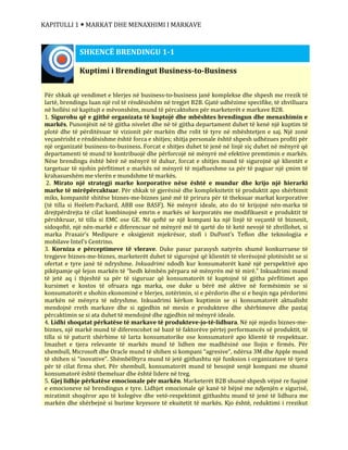 KAPITULLI 1  MARKAT DHE MENAXHIMI I MARKAVE
Kuptimi i Brendingut Business-to-Business
Për shkak që vendimet e blerjes në business-to-business janë komplekse dhe shpesh me rrezik të
lartë, brendingu luan një rol të rëndësishëm në tregjet B2B. Gjatë udhëzime specifike, të zhvilluara
në hollësi në kapitujt e mëvonshëm, mund të përcaktohen për marketerët e markave B2B.
1. Sigurohu që e gjithë organizata të kuptojë dhe mbështes brendingun dhe menaxhimin e
markës. Punonjësit në të gjitha nivelet dhe në të gjitha departament duhet të kenë një kuptim të
plotë dhe të përditësuar të vizionit për markën dhe rolit të tyre në mbështetjen e saj. Një zonë
veçanërisht e rëndësishme është forca e shitjes; shitja personale është shpesh udhëzues profiti për
një organizatë business-to-business. Forcat e shitjes duhet të jenë në linjë siç duhet në mënyrë që
departamenti të mund të kontribuojë dhe përforcojë në mënyrë më efektive premtimin e markës.
Nëse brendingu është bërë në mënyrë të duhur, forcat e shitjes mund të sigurojnë që klientët e
targetuar të njohin përfitimet e markës në mënyrë të mjaftueshme sa për të paguar një çmim të
krahasueshëm me vlerën e mundshme të markës.
2. Mirato një strategji marke korporative nëse është e mundur dhe krijo një hierarki
marke të mirëpërcaktuar. Për shkak të gjerësisë dhe kompleksitetit të produktit apo shërbimit
miks, kompanitë shitëse biznes-me-biznes janë më të prirura për të theksuar markat korporative
(të tilla si Heëlett-Packard, ABB ose BASF). Në mënyrë ideale, ato do të krijojnë nën-marka të
drejtpërdrejta të cilat kombinojnë emrin e markës së korporatës me modifikuesit e produktit të
përshkruar, të tilla si EMC ose GE. Në qoftë se një kompani ka një linjë të veçantë të biznesit,
sidoqoftë, një nën-markë e diferencuar në mënyrë më të qartë do të ketë nevojë të zhvillohet, si
marka Praxair’s Medipure e oksigjenit mjekrësor, stofi i DuPont’s Teflon dhe teknologjia e
mobilave Intel’s Centrino.
3. Korniza e përceptimeve të vlerave. Duke pasur parasysh natyrën shumë konkurruese të
tregjeve biznes-me-biznes, marketerët duhet të sigurojnë që klientët të vlerësojnë plotësisht se si
ofertat e tyre janë të ndryshme. Inkuadrimi ndodh kur konsumatorët kanë një perspektivë apo
pikëpamje që lejon markën të “hedh këmbën përpara në mënyrën më të mirë.” Inkuadrimi mund
të jetë aq i thjeshtë sa për të siguruar që konsumatorët të kuptojnë të gjitha përfitimet apo
kursimet e kostos të ofruara nga marka, ose duke u bërë më aktive në formësimin se si
konsumatorët e shohin ekonominë e blerjes, zotërimin, si e përdorin dhe si e heqin nga përdorimi
markën në mënyra të ndryshme. Inkuadrimi kërkon kuptimin se si konsumatorët aktualisht
mendojnë rreth markave dhe si zgjedhin në mesin e produkteve dhe shërbimeve dhe pastaj
përcaktimin se si ata duhet të mendojnë dhe zgjedhin në mënyrë ideale.
4. Lidhi shoqatat përkatëse të markave të produkteve-jo-të-lidhura. Në një mjedis biznes-me-
biznes, një markë mund të diferencohet në bazë të faktorëve përtej performancës së produktit, të
tilla si të paturit shërbime të larta konsumatorike ose konsumatorë apo klientë të respektuar.
Imazhet e tjera relevante të markës mund të lidhen me madhësinë ose llojin e firmës. Për
shembull, Microsoft dhe Oracle mund të shihen si kompani “agresive”, ndërsa 3M dhe Apple mund
të shihen si “inovative”. Shëmbëlltyra mund të jetë gjithashtu një funksion i organizatave të tjera
për të cilat firma shet. Për shembull, konsumatorët mund të besojnë senjë kompani me shumë
konsumatorë është themeluar dhe është lidere në treg.
5. Gjej lidhje përkatëse emocionale për markën. Marketerët B2B shumë shpesh vëjnë re fuqinë
e emocioneve në brendingun e tyre. Lidhjet emocionale që kanë të bëjnë me ndjenjën e sigurisë,
miratimit shoqëror apo të kolegëve dhe vetë-respektimit gjithashtu mund të jenë të lidhura me
markën dhe shërbejnë si burime kryesore të ekuitetit të markës. Kjo është, reduktimi i rrezikut
SHKENCË BRENDINGU 1-1
 