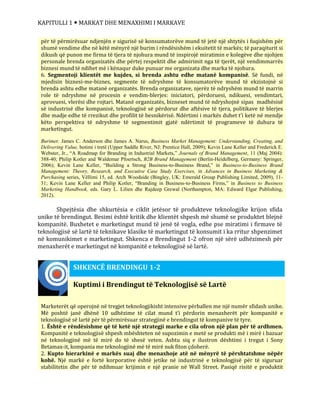 KAPITULLI 1  MARKAT DHE MENAXHIMI I MARKAVE
Shpejtësia dhe shkurtësia e ciklit jetësor të produkteve teknologjike krijon sfida
unike të brendingut. Besimi është kritik dhe klientët shpesh më shumë se produktet blejnë
kompanitë. Buxhetet e marketingut mund të jenë të vogla, edhe pse miratimi i firmave të
teknologjisë së lartë të teknikave klasike të marketingut të konsumit i ka rritur shpenzimet
në komunikimet e marketingut. Shkenca e Brendingut 1-2 ofron një sërë udhëzimesh për
menaxherët e marketingut në kompanitë e teknologjisë së lartë.
për të përmirësuar ndjenjën e sigurisë së konsumatorëve mund të jetë një shtytës i fuqishëm për
shumë vendime dhe në këtë mënyrë një burim i rëndësishëm i ekuitetit të markës; të paraqiturit si
dikush që punon me firma të tjera të njohura mund të inspirojë miratimin e kolegëve dhe njohjen
personale brenda organizatës dhe përtej respektit dhe admirimit nga të tjerët, një vendimmarrës
biznesi mund të ndihet më i kënaqur duke punuar me organizata dhe marka të njohura.
6. Segmentoji klientët me kujdes, si brenda ashtu edhe matanë kompanisë. Së fundi, në
mjedisin biznesi-me-biznes, segmente të ndryshme të konsumatorëve mund të ekzistojnë si
brenda ashtu edhe matanë organizatës. Brenda organizatave, njerëz të ndryshëm mund të marrin
role të ndryshme në procesin e vendim-blerjes: iniciatori, përdoruesi, ndikuesi, vendimtari,
aprovuesi, vlerësi dhe rojtari. Matanë organizatës, bizneset mund të ndryshojnë sipas madhësisë
së industrisë dhe kompanisë, teknologjisë së përdorur dhe aftësive të tjera, politikave të blerjes
dhe madje edhe të rrezikut dhe profilit të besnikërisë. Ndërtimi i markës duhet t’i ketë në mendje
këto perspektiva të ndryshme të segmentimit gjatë ndërtimit të programeve të duhura të
marketingut.
Burimet: James C. Anderson dhe James A. Narus, Business Market Management: Understanding, Creating, and
Delivering Value, botimi i tretë (Upper Saddle River, NJ: Prentice Hall, 2009); Kevin Lane Keller and Frederick E.
Webster, Jr., “A Roadmap for Branding in Industrial Markets,” Journals of Brand Management, 11 (Maj 2004):
388-40; Philip Kotler and Waldemar Pfoertsch, B2B Brand Management (Berlin-Heidelberg, Germany: Springer,
2006); Kevin Lane Keller, “Building a Strong Business-to-Business Brand,” in Business-to-Business Brand
Management: Theory, Research, and Executive Case Study Exercises, in Advances in Business Marketing &
Purchasing series, Vëllimi 15, ed. Arch Woodside (Bingley, UK: Emerald Group Publishing Limited, 2009), 11-
31; Kevin Lane Keller and Philip Kotler, “Branding in Business-to-Business Firms,” in Business to Business
Marketing Handbook, eds. Gary L. Lilien dhe Rajdeep Grewal (Northampton, MA: Edward Elgar Publishing,
2012).
Kuptimi i Brendingut të Teknologjisë së Lartë
Marketerët që operojnë në tregjet teknologjikisht intensive përballen me një numër sfidash unike.
Më poshtë janë dhënë 10 udhëzime të cilat mund t’i përdorin menaxherët për kompanitë e
teknologjisë së lartë për të përmirësuar strategjinë e brendingut të kompanive të tyre.
1. Është e rëndësishme që të ketë një strategji marke e cila ofron një plan për të ardhmen.
Kompanitë e teknologjisë shpesh mbështeten në supozimin e metë se produkti më i mirë i bazuar
në teknologjinë më të mirë do të shesë veten. Ashtu siq e ilustron dështimi i tregut i Sony
Betamax-it, kompania me teknologjinë më të mirë nuk fiton çdoherë.
2. Kupto hierarkinë e markës suaj dhe menaxhoje atë në mënyrë të përshtatshme nëpër
kohë. Një markë e fortë korporative është jetike në industrinë e teknologjisë për të siguruar
stabilitetin dhe për të ndihmuar krijimin e një pranie në Wall Street. Pasiqë risitë e produktit
SHKENCË BRENDINGU 1-2
 