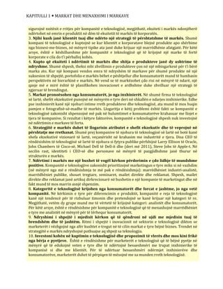 KAPITULLI 1  MARKAT DHE MENAXHIMI I MARKAVE
sigurojnë nxitësit e rritjes për kompanitë e teknologjisë, megjithatë, ekuiteti i markës ndonjëherë
ndërtohet në emrin e produktit në dëm të ekuitetit të markës të korporatës.
3. Njihi kush janë klientët tuaj dhe ndërto një strategji të përshtatshme të markës. Shumë
kompani të teknologjisë e kuptojnë se kur klientët e korporatave blejnë produkte apo shërbime
nga biznesi-me-biznes, në mënyrë tipike ata janë duke krijuar një marrëdhënie afatgjatë. Për këtë
arsye, është e këshillueshme për kompanitë e teknologjisë që të krijojnë një marke të fortë
korporate e cila do t’i përballoj kohës.
4. Kupto që ekuiteti i ndërtimit të markës dhe shitja e produkteve janë dy ushtrime të
ndryshme. Shumë shpesh, theksi mbi zhvillimin e produkteve çon në një mbingarkesë për t’i bërë
marka ato. Kur një kompani vendos emra të ndryshëm të markave për shumë produkte në një
suksesion të shpejtë, portofolio e markës bëhet e pështjellur dhe konsumatorët mund të humbasin
perspektivën në hierarkinë e markës. Në vend se të markëzohet çdo risi në mënyrë të ndarë, një
qasje më e mirë është të planifikohen inovacionet e ardhshme duke zhvilluar një strategji të
zgjeruar të brendingut.
5. Markat pronoësohen nga konsumatorët, jo nga inxhinierët. Në shumë firma të teknologjisë
së lartë, shefët ekzekutivë punojnë në mënyrën e tyre deri në shkallën e ndarjes inxhinierike. Edhe
pse inxhinierët kanë një njohuri intime rreth produkteve dhe teknologjisë, ata mund të mos huqin
pamjen e fotografisë-së-madhe të markës. Llogaritja e këtij problemi është fakti se kompanitë e
teknologjisë zakonisht shpenzojnë më pak në hulumtimet e konsumatorëve krahasuar me llojet e
tjera të kompanive. Si rezultat i këtyre faktorëve, kompanitë e teknologjisë shpesh nuk investojnë
në ndërtimin e markave të forta.
6. Strategjitë e markës duhet të llogarisin atributet e shefit ekzekutiv dhe të veprojnë në
përshtatje me rrethanat. Shumë prej kompanive të njohura të teknologjisë së lartë në botë kanë
shefa ekzekutivë vizionarë të lartë, veçanërisht në krahasim me industritë e tjera. Disa CEO të
rëndësishëm të teknologjisë së lartë të njohura si fytyra publike përfshijnë Larry Ellison të Oracle,
John Chambers të Cisco-së, Michael Dell të Dell-it dhe (deri më 2011), Steve Jobs të Apple-t. Në
secilin rast, identiteti i CEO-së dhe personave në mënyrë të pazgjidhshme janë thurur në
strukturën e markës.
7. Ndërtimi i markës me një buxhet të vogël kërkon përdorimin e çdo lidhje të mundshme
pozitive. Kompanitë e teknologjive zakonisht prioritizojnë marketingun e tyre miks si në vazhdim
(në mënyrë nga më e rëndësishmja te më pak e rëndësishmja): marrëdhëniet industri-analistë,
marrëdhëniet publike, shouet tregtare, seminaret, mailet direkte dhe reklamat. Shpesh, mailet
direkte dhe reklamat janë artikuj dirkrecionarë në buxhetin e një kompanie të marketingut dhe në
fakt mund të mos marrin asnjë shpenzim.
8. Kategoritë e teknologjisë krijohen nga konsumatorët dhe forcat e jashtme, jo nga vetë
kompanitë. Në kërkimin e tyre për diferencimin e produktit, kompanitë e reja të teknologjisë
kanë një tendencë për të rizbuluar timonin dhe pretendojnë se kanë krijuar një kategori të re.
Megjithatë, vetëm dy grupe mund me të vërtetë të krijojnë kategori: analistët dhe konsumatorët.
Për këtë arsye, është e rëndësishme për kompanitë e teknologjisë që të menaxhojnë marrëdhëniet
e tyre me analistët në mënyrë për të tërhequr konsumatorët.
9. Ndryshimi i shpejtë i mjedisit kërkon që të qëndroni në ujdi me mjedisin tuaj të
brendshëm dhe të jashtëm. Ritmi i shpejtë i inovacionit në sektorin e teknologjisë dikton se
marketerët i vëzhgojnë nga afër kushtet e tregut në të cilin markat e tyre bëjnë biznes. Trendet në
strategjitë e markës ndryshojnë pothuajse aq shpejt sa teknologjia.
10. Investoni kohën në kuptimin e teknologjisë dhe propozimit të vlerës dhe mos kini frikë
nga bërja e pyetjeve. Është e rëndësishme për marketerët e teknologjisë që të bëjnë pyetje në
mënyrë që të edukojnë veten e tyre dhe të ndërtojnë besueshmëri me trupat inxhinierike të
kompanisë si dhe me klientët. Për të ndërtuar besueshmëri ndërmjet inxhinierëve dhe
konsumatorëve, marketerët duhet të përpiqen të mësojnë me sa munden rreth teknologjisë.
 